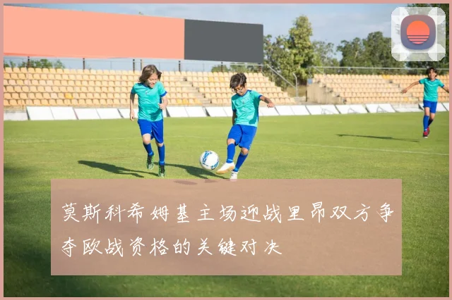 莫斯科希姆基主场迎战里昂双方争夺欧战资格的关键对决