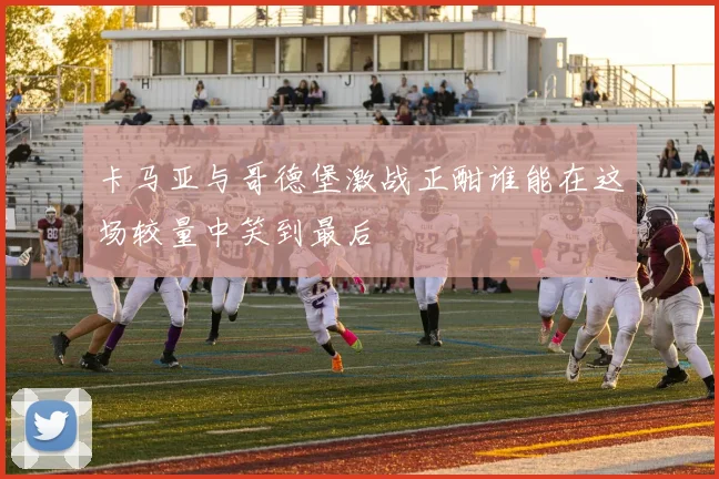 卡马亚与哥德堡激战正酣谁能在这场较量中笑到最后