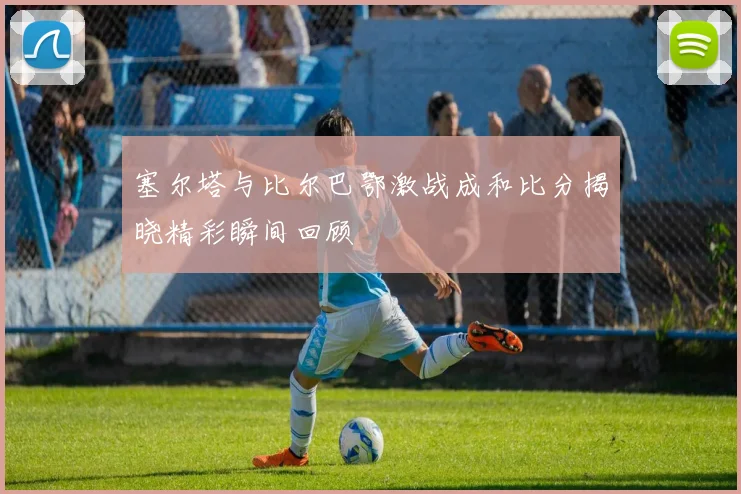 塞尔塔与比尔巴鄂激战成和比分揭晓精彩瞬间回顾