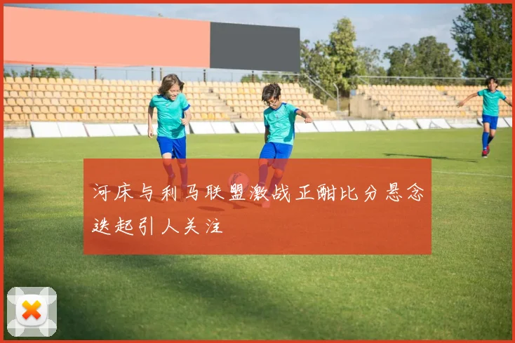 河床与利马联盟激战正酣比分悬念迭起引人关注