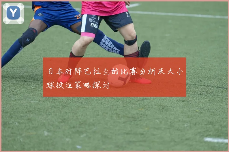 日本对阵巴拉圭的比赛分析及大小球投注策略探讨