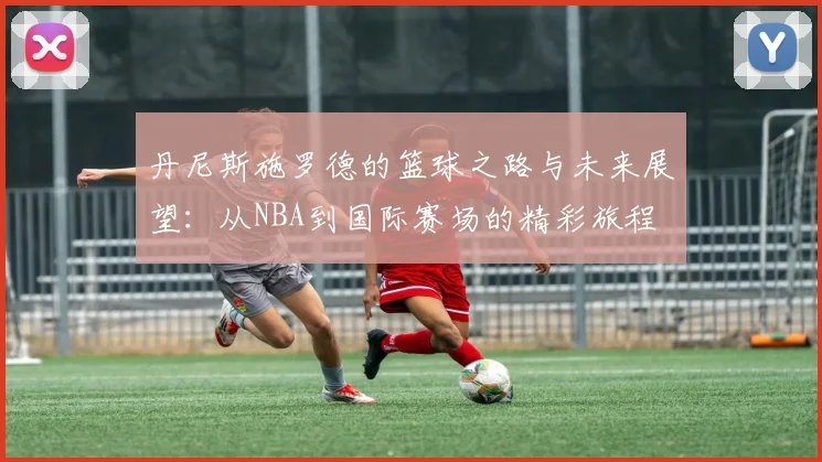丹尼斯施罗德的篮球之路与未来展望：从NBA到国际赛场的精彩旅程