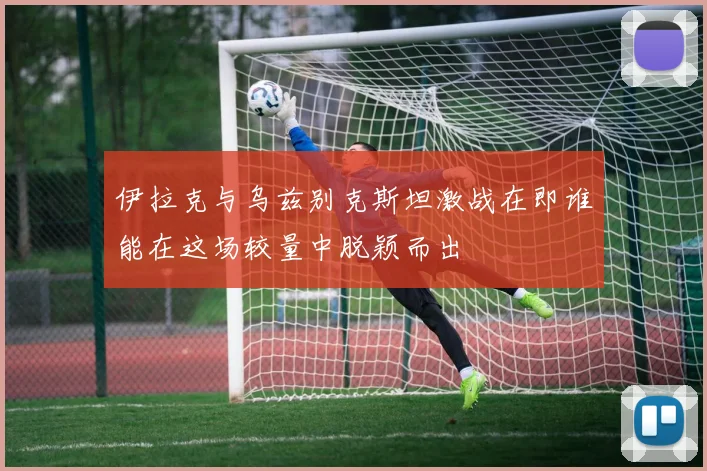 伊拉克与乌兹别克斯坦激战在即谁能在这场较量中脱颖而出