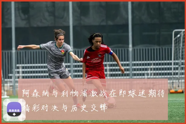 阿森纳与利物浦激战在即球迷期待精彩对决与历史交锋