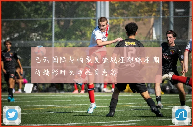 巴西国际与怕桑度激战在即球迷期待精彩对决与胜负悬念
