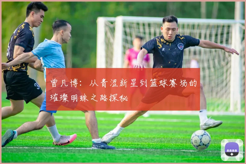 曾凡博：从青涩新星到篮球赛场的璀璨明珠之路探秘