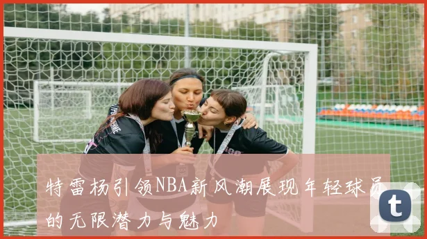 特雷杨引领NBA新风潮展现年轻球员的无限潜力与魅力