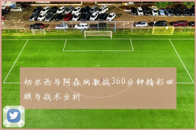 切尔西与阿森纳激战360分钟精彩回顾与战术分析
