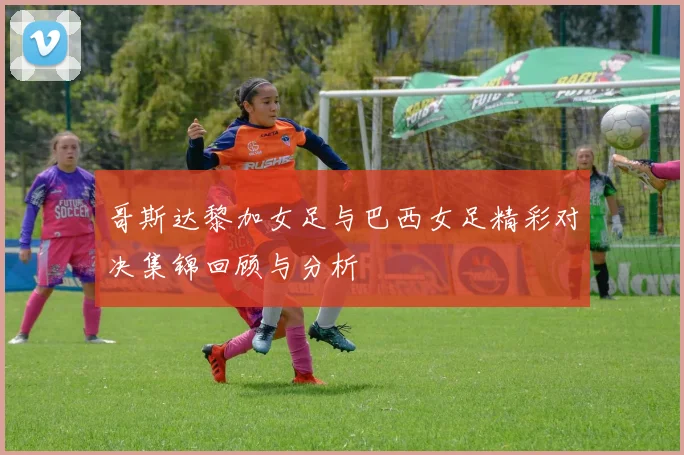 哥斯达黎加女足与巴西女足精彩对决集锦回顾与分析