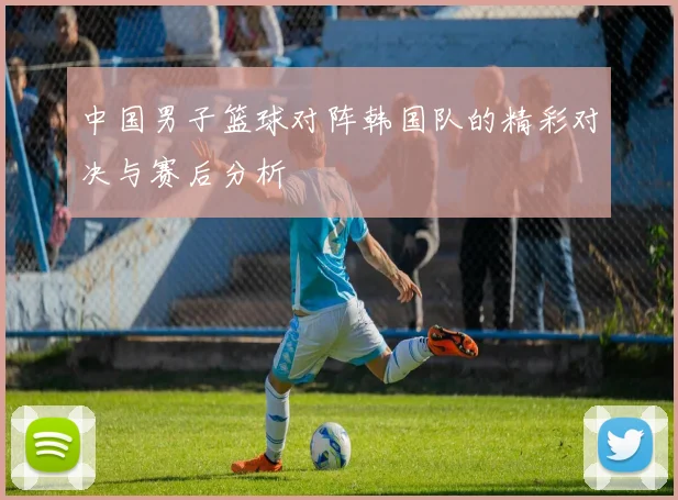 中国男子篮球对阵韩国队的精彩对决与赛后分析
